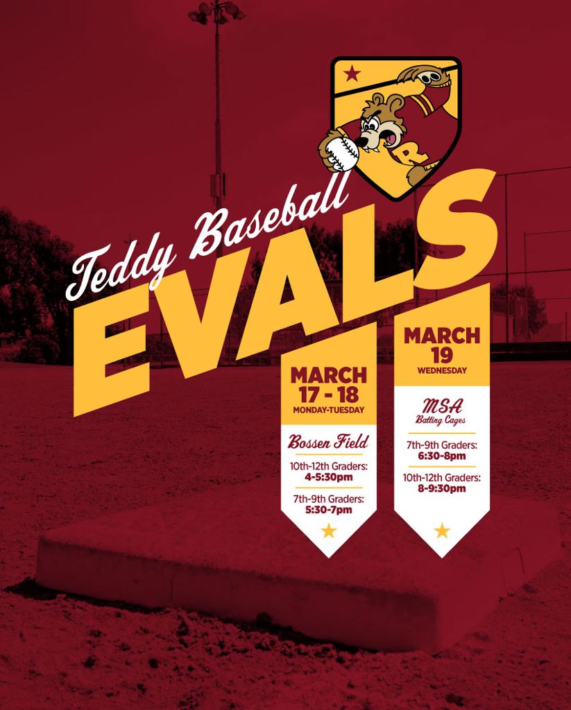  Teddy Baseball Evaluations start next week March 17, 18 and 19.  Monday (17th) & Tuesday(18th) at Bossen Field. 10th-12th graders: 4-5:30pm. 7th-9th graders: 5:30-7pm.  Wednesday (19th) MSA Batting Cages. 7th-9th graders: 6:30-8pm. 10th-12th graders :8-9